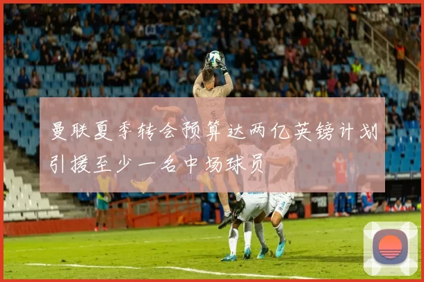 曼联夏季转会预算达两亿英镑计划引援至少一名中场球员