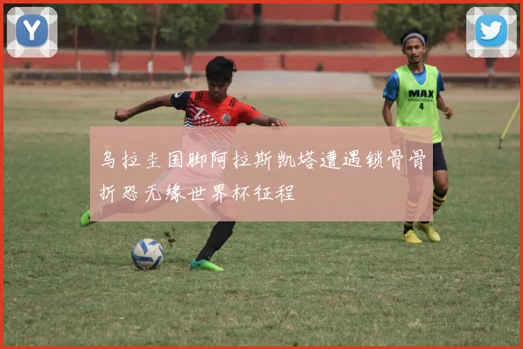 乌拉圭国脚阿拉斯凯塔遭遇锁骨骨折恐无缘世界杯征程