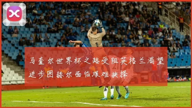 马奎尔世界杯之路受阻英格兰渴望进步图赫尔面临艰难抉择