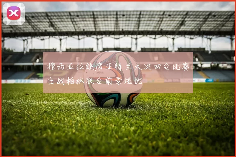 穆西亚拉缺席亚特兰大次回合比赛出战柏林联合前景堪忧