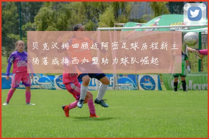 贝克汉姆回顾迈阿密足球历程新主场落成梅西加盟助力球队崛起