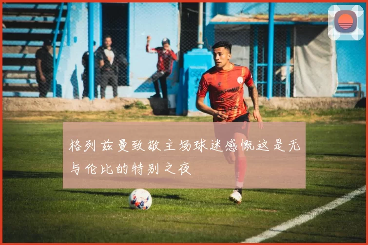 格列兹曼致敬主场球迷感慨这是无与伦比的特别之夜