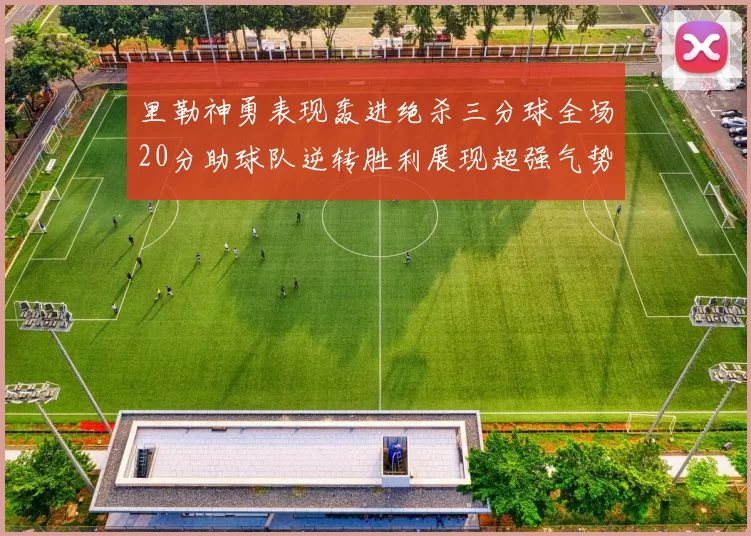 里勒神勇表现轰进绝杀三分球全场20分助球队逆转胜利展现超强气势