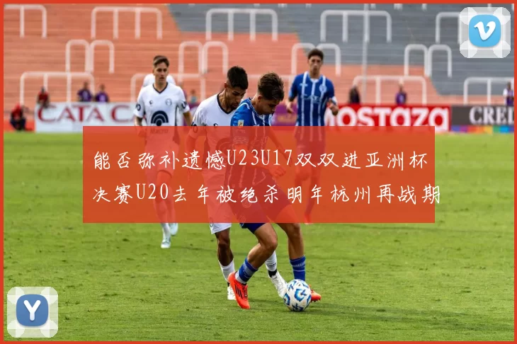 能否弥补遗憾U23U17双双进亚洲杯决赛U20去年被绝杀明年杭州再战期待辉煌