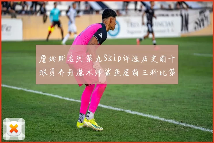 詹姆斯名列第九Skip评选历史前十球员乔丹魔术师鲨鱼居前三科比第七