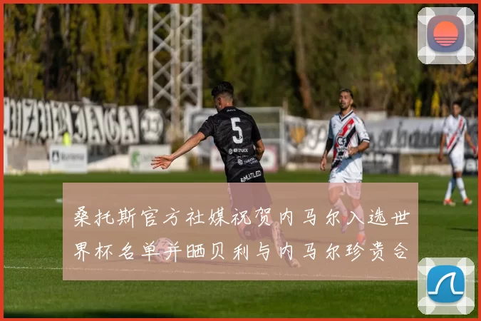 桑托斯官方社媒祝贺内马尔入选世界杯名单并晒贝利与内马尔珍贵合影