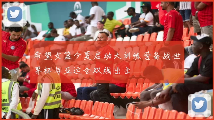 希望女篮今夏启动大训练营备战世界杯与亚运会双线出击