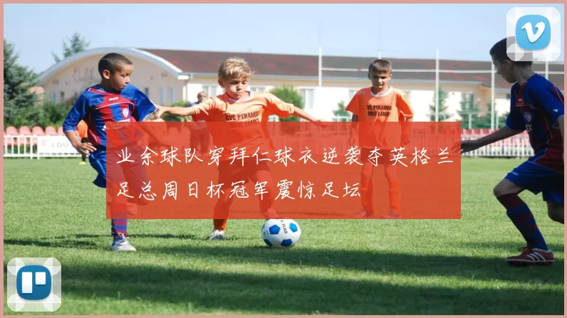 业余球队穿拜仁球衣逆袭夺英格兰足总周日杯冠军震惊足坛