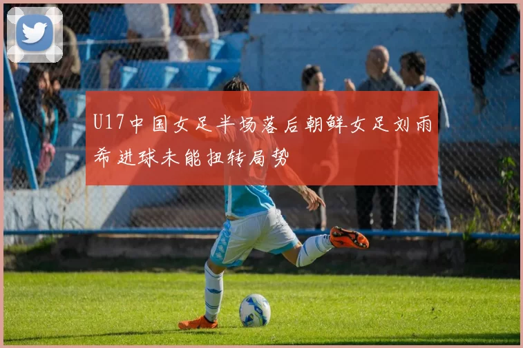 U17中国女足半场落后朝鲜女足刘雨希进球未能扭转局势