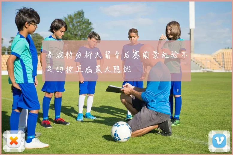香波特分析火箭季后赛前景经验不足的控卫成最大隐忧